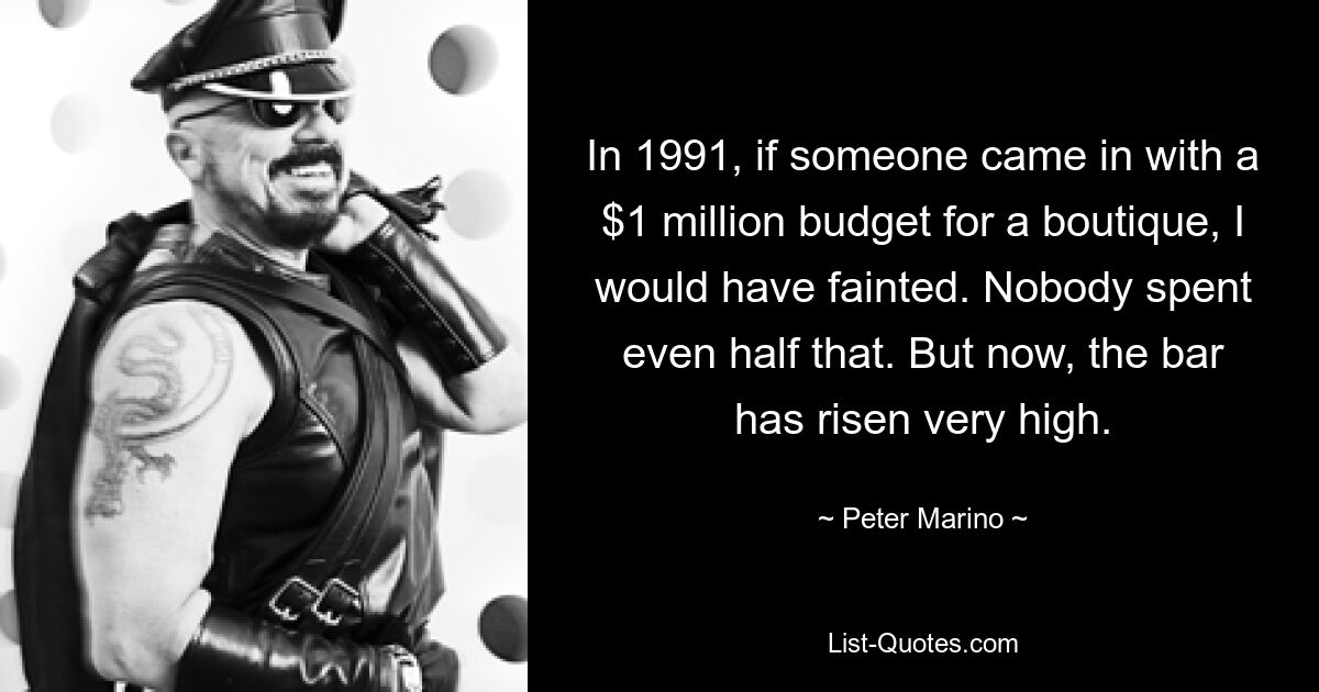 In 1991, if someone came in with a $1 million budget for a boutique, I would have fainted. Nobody spent even half that. But now, the bar has risen very high. — © Peter Marino