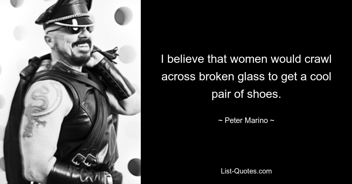 I believe that women would crawl across broken glass to get a cool pair of shoes. — © Peter Marino