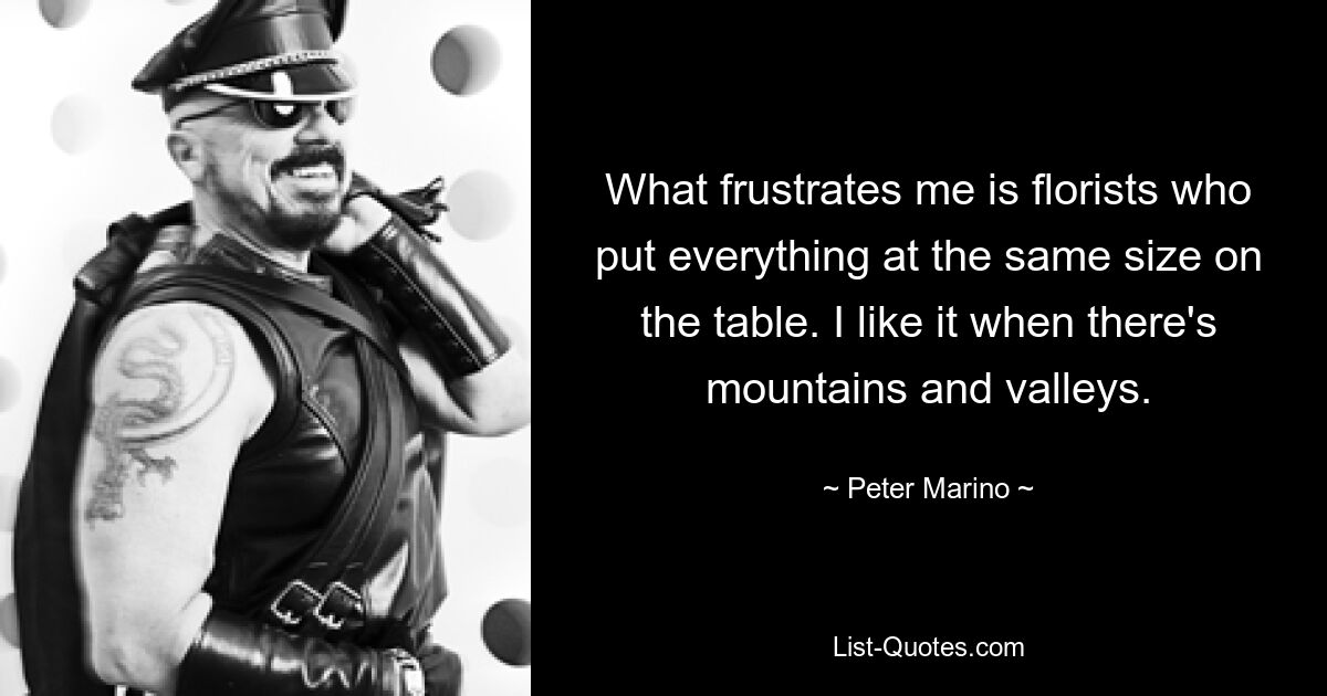 What frustrates me is florists who put everything at the same size on the table. I like it when there's mountains and valleys. — © Peter Marino