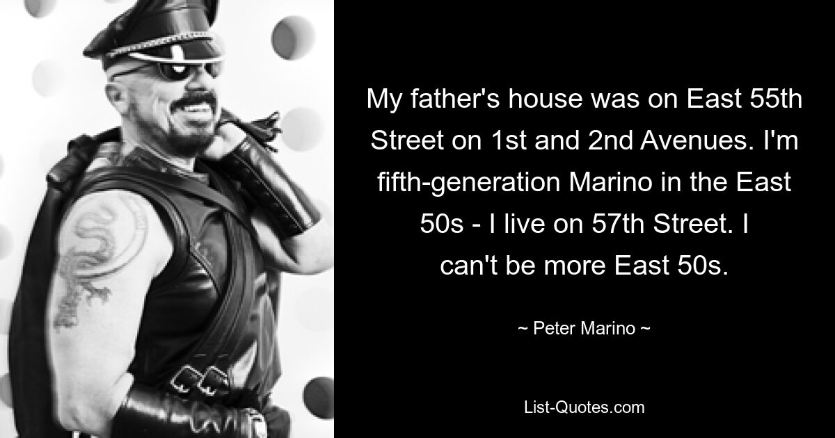 My father's house was on East 55th Street on 1st and 2nd Avenues. I'm fifth-generation Marino in the East 50s - I live on 57th Street. I can't be more East 50s. — © Peter Marino