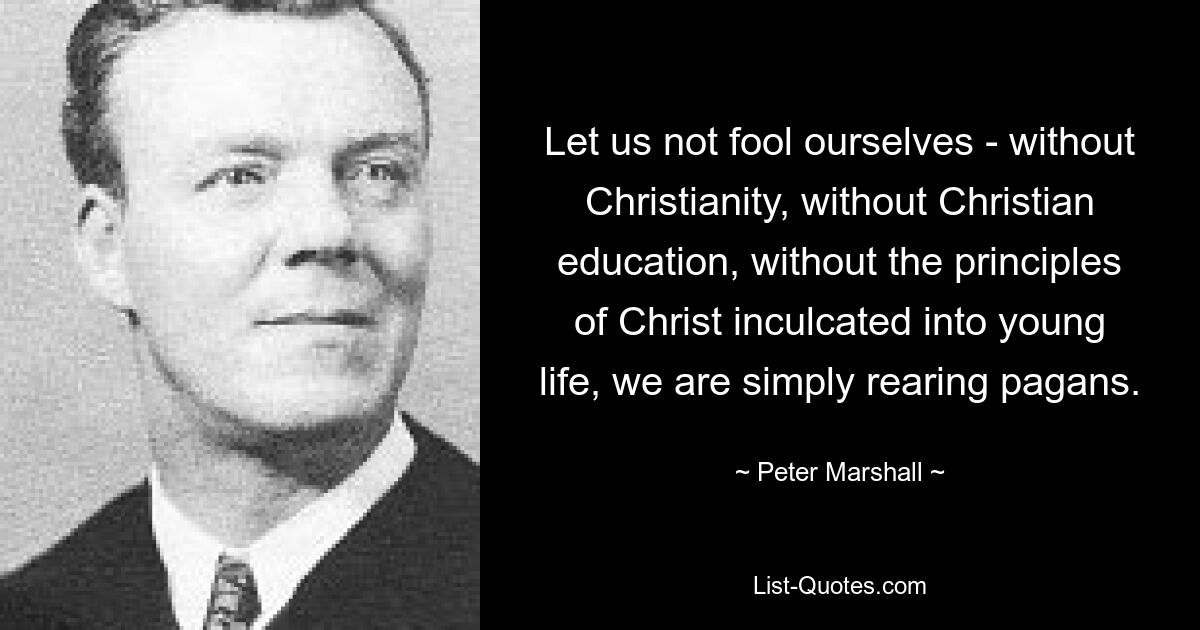 Let us not fool ourselves - without Christianity, without Christian education, without the principles of Christ inculcated into young life, we are simply rearing pagans. — © Peter Marshall