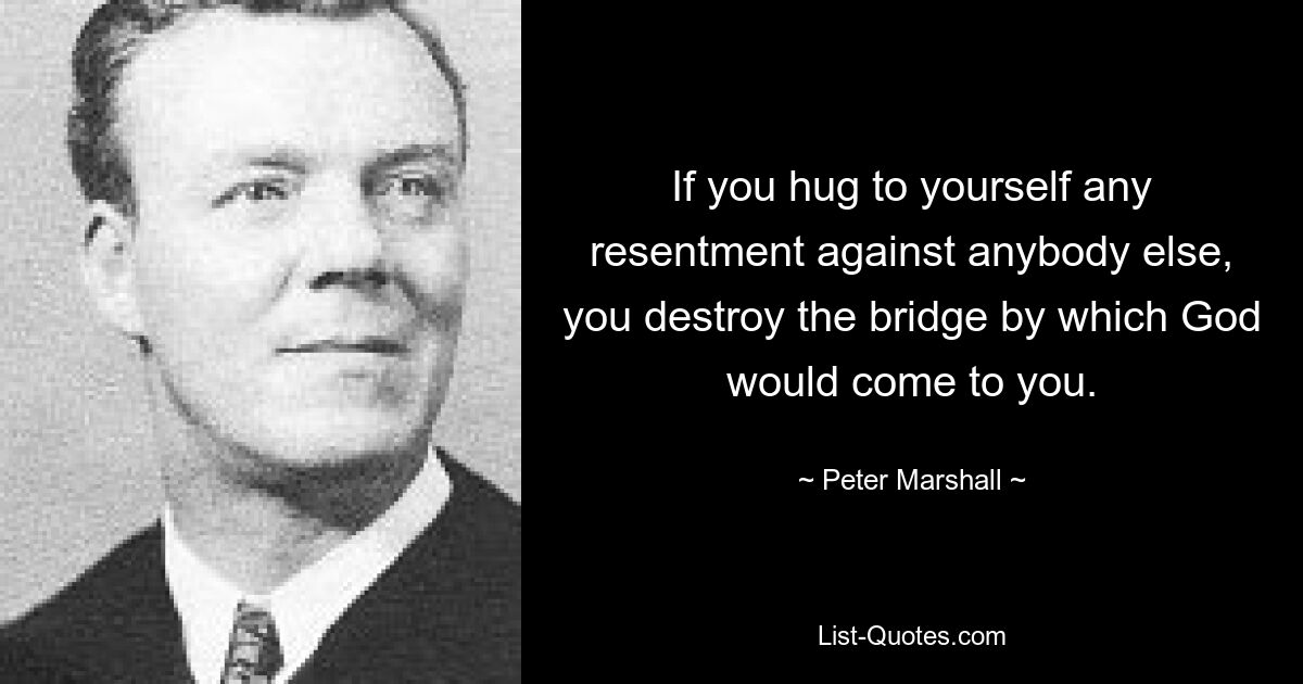 If you hug to yourself any resentment against anybody else, you destroy the bridge by which God would come to you. — © Peter Marshall