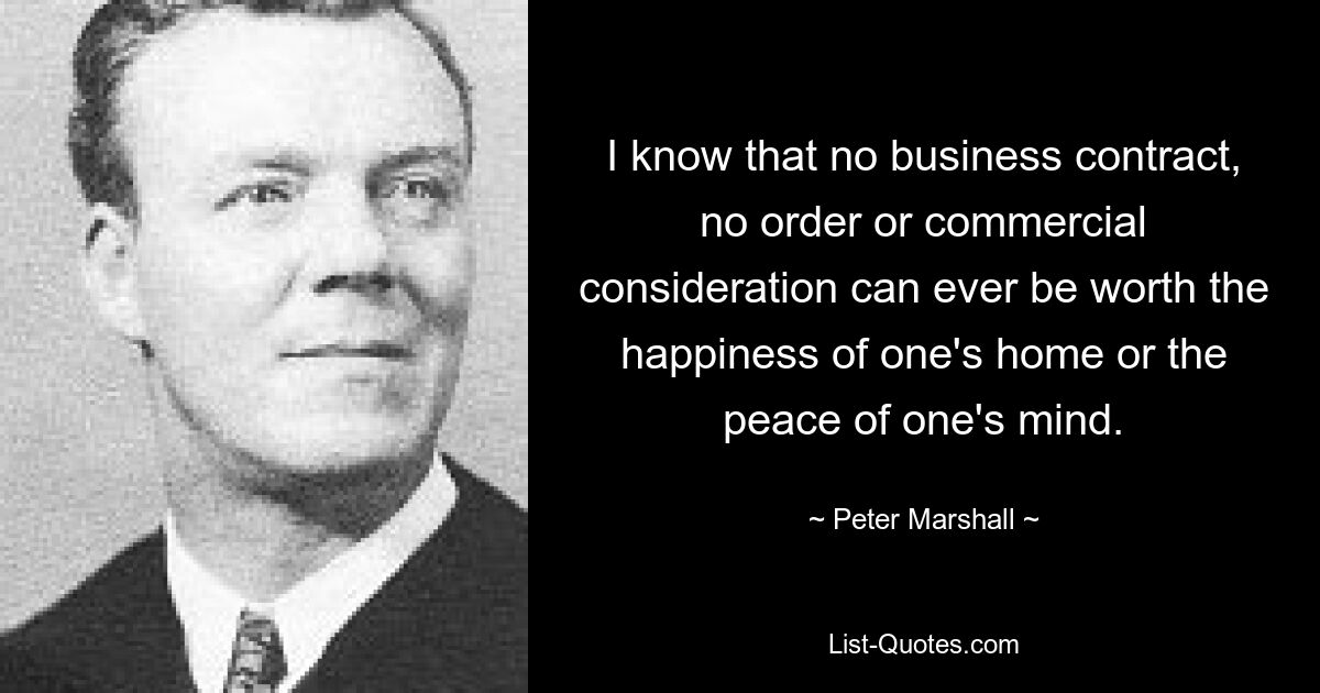 I know that no business contract, no order or commercial consideration can ever be worth the happiness of one's home or the peace of one's mind. — © Peter Marshall