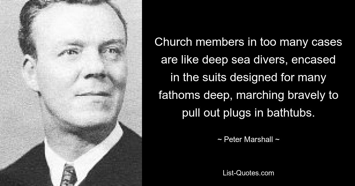 Church members in too many cases are like deep sea divers, encased in the suits designed for many fathoms deep, marching bravely to pull out plugs in bathtubs. — © Peter Marshall