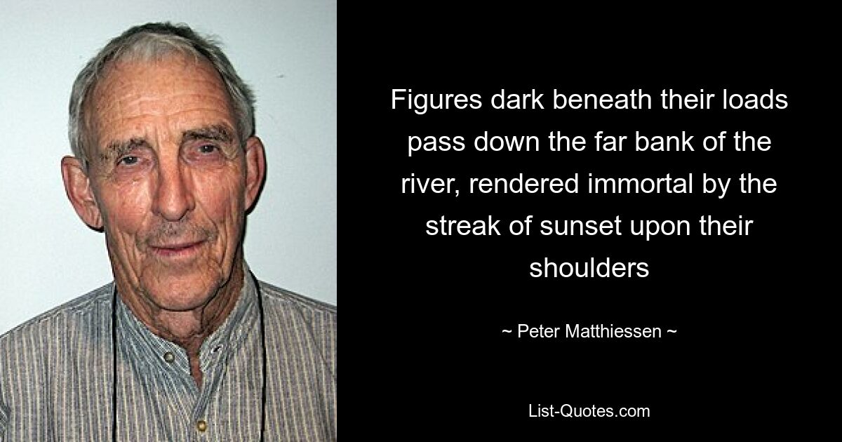 Figures dark beneath their loads pass down the far bank of the river, rendered immortal by the streak of sunset upon their shoulders — © Peter Matthiessen