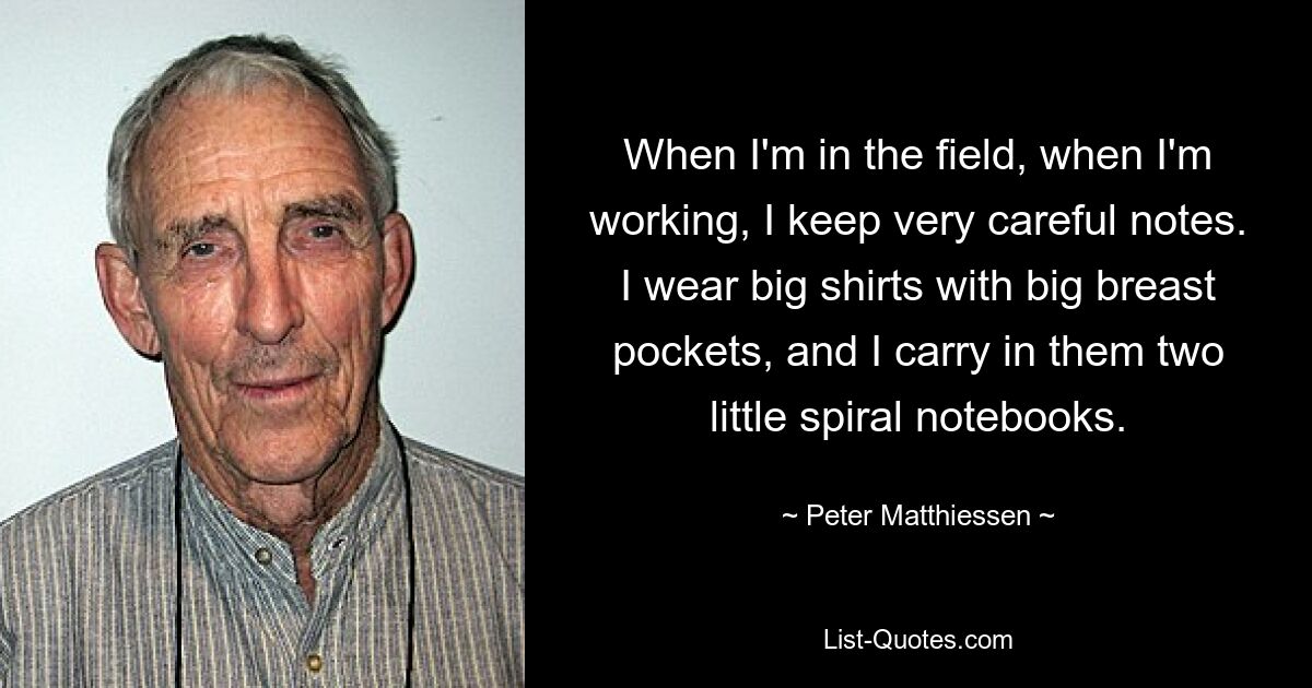 When I'm in the field, when I'm working, I keep very careful notes. I wear big shirts with big breast pockets, and I carry in them two little spiral notebooks. — © Peter Matthiessen