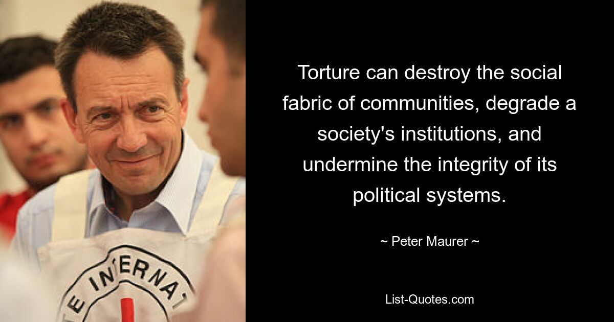 Torture can destroy the social fabric of communities, degrade a society's institutions, and undermine the integrity of its political systems. — © Peter Maurer