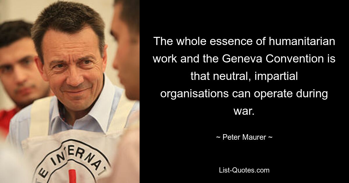 The whole essence of humanitarian work and the Geneva Convention is that neutral, impartial organisations can operate during war. — © Peter Maurer