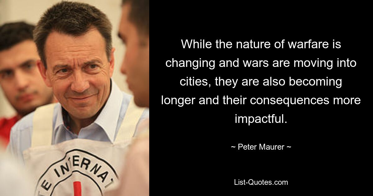 While the nature of warfare is changing and wars are moving into cities, they are also becoming longer and their consequences more impactful. — © Peter Maurer