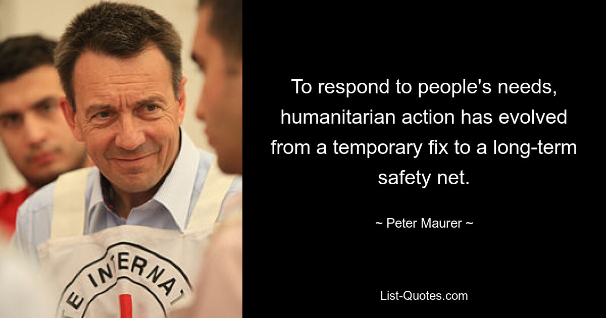 To respond to people's needs, humanitarian action has evolved from a temporary fix to a long-term safety net. — © Peter Maurer