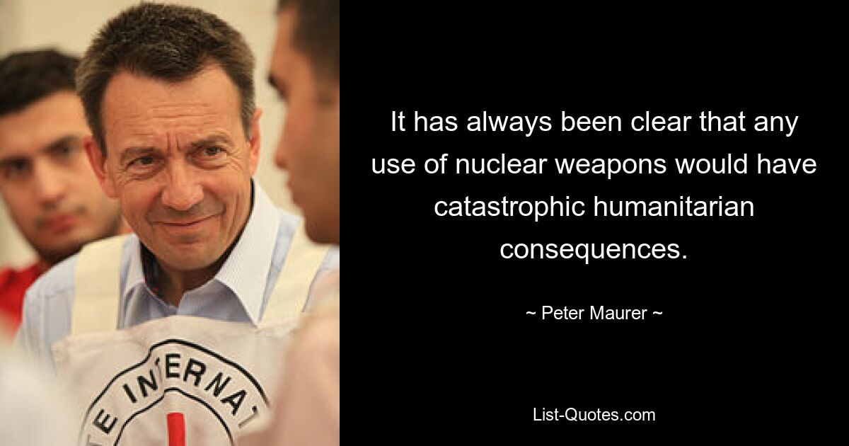 It has always been clear that any use of nuclear weapons would have catastrophic humanitarian consequences. — © Peter Maurer