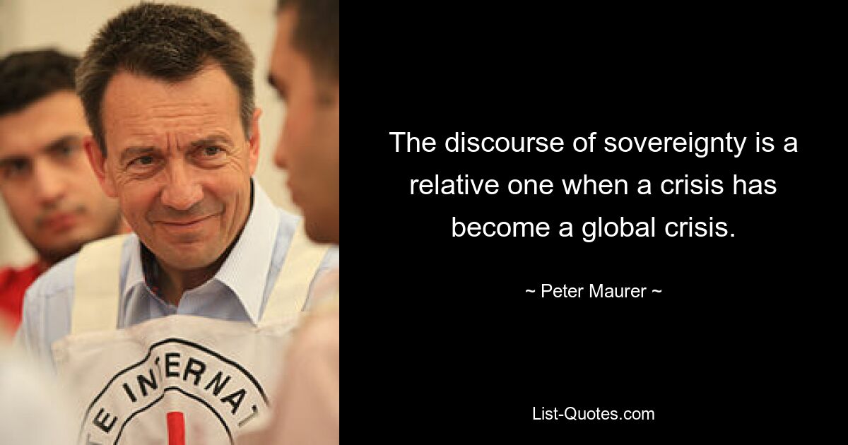 The discourse of sovereignty is a relative one when a crisis has become a global crisis. — © Peter Maurer