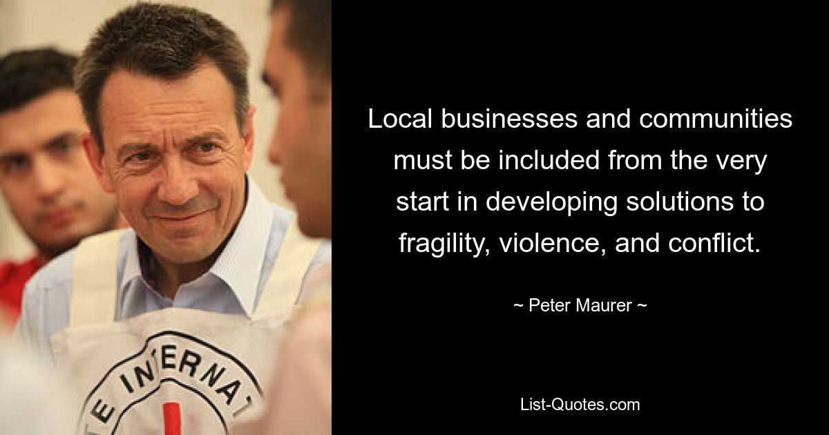 Local businesses and communities must be included from the very start in developing solutions to fragility, violence, and conflict. — © Peter Maurer