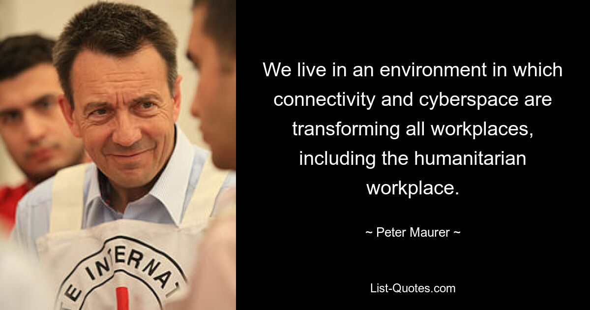 We live in an environment in which connectivity and cyberspace are transforming all workplaces, including the humanitarian workplace. — © Peter Maurer