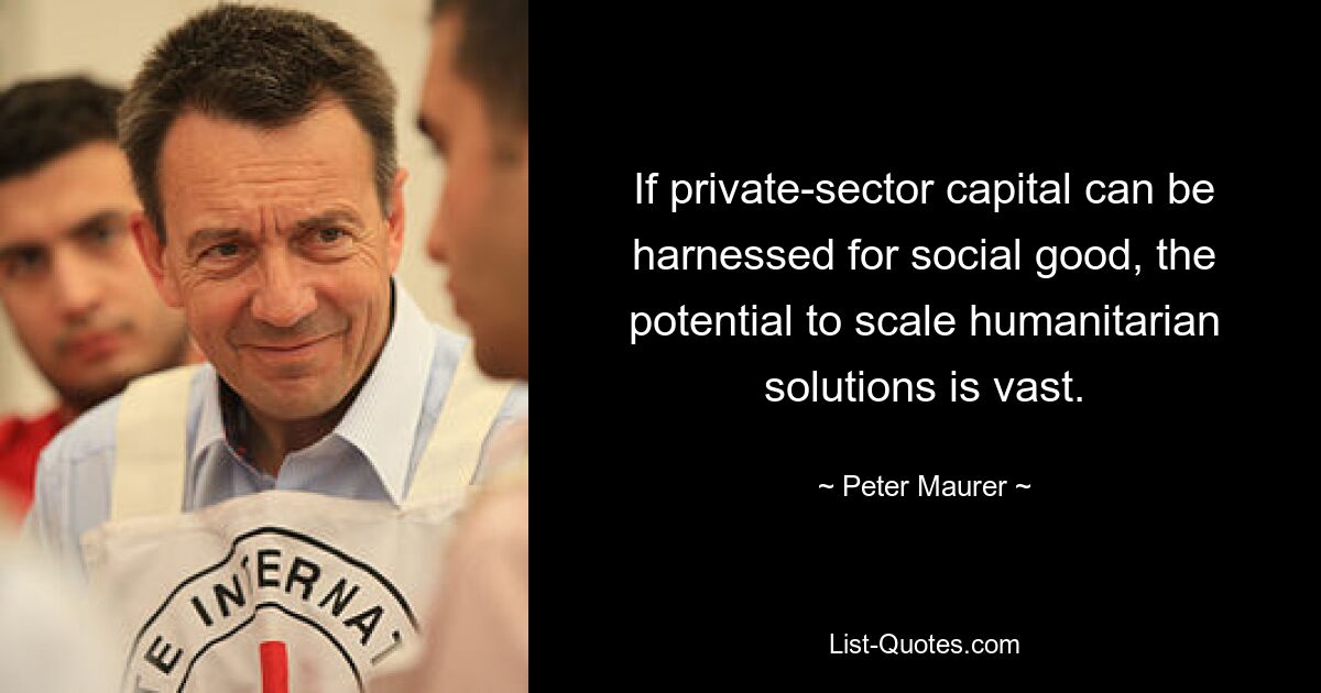 If private-sector capital can be harnessed for social good, the potential to scale humanitarian solutions is vast. — © Peter Maurer