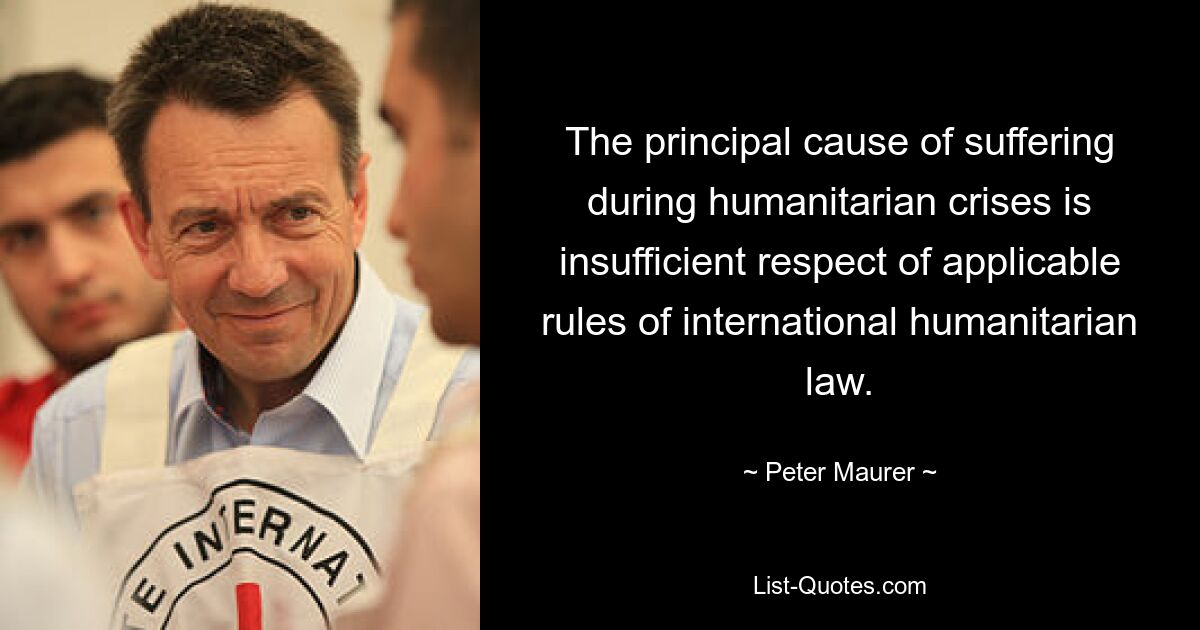 The principal cause of suffering during humanitarian crises is insufficient respect of applicable rules of international humanitarian law. — © Peter Maurer