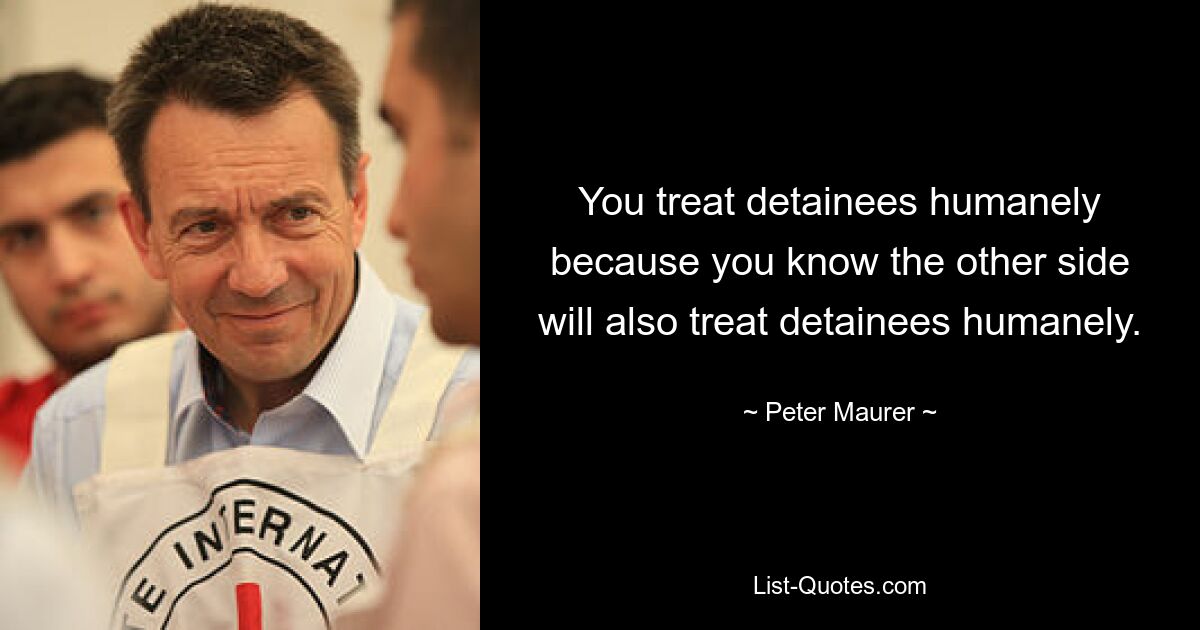 You treat detainees humanely because you know the other side will also treat detainees humanely. — © Peter Maurer