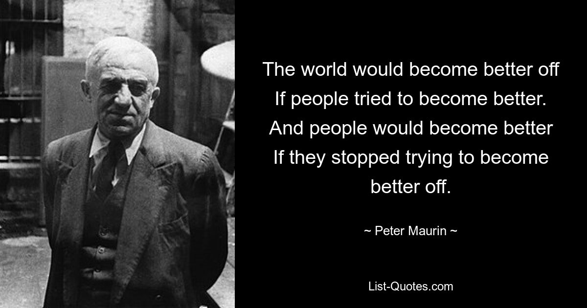 The world would become better off
If people tried to become better.
And people would become better
If they stopped trying to become better off. — © Peter Maurin