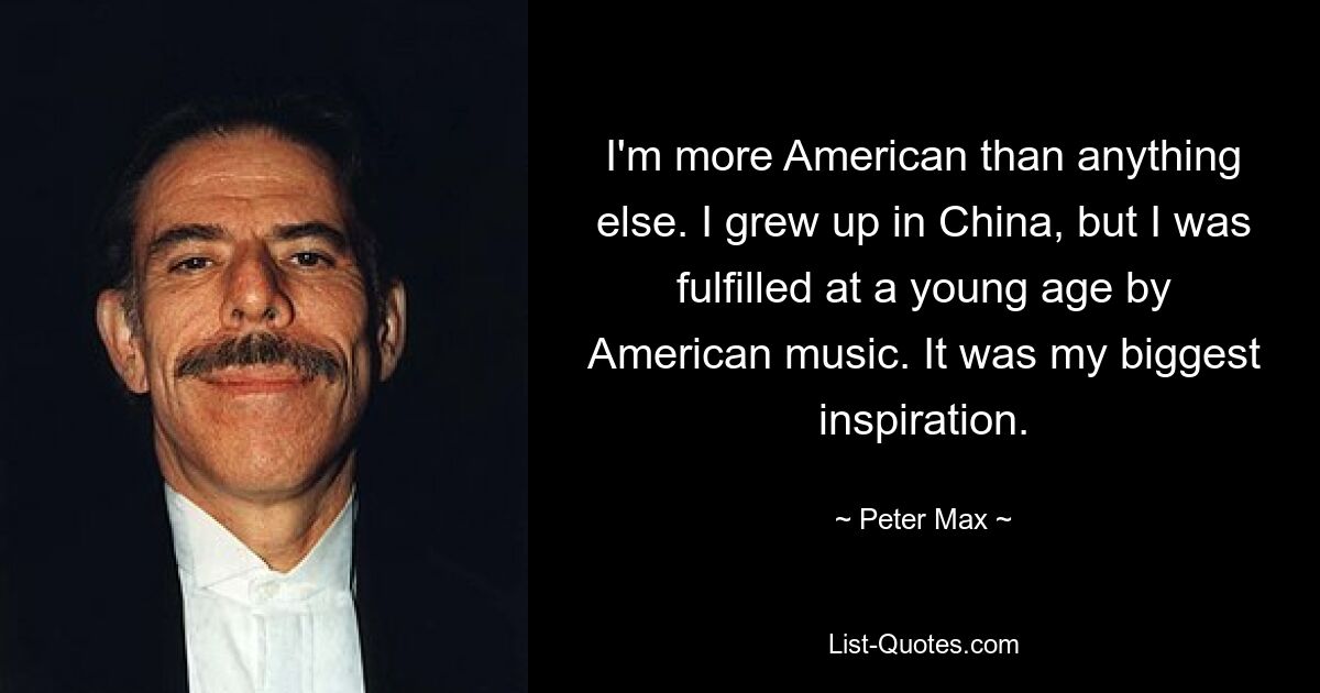 I'm more American than anything else. I grew up in China, but I was fulfilled at a young age by American music. It was my biggest inspiration. — © Peter Max