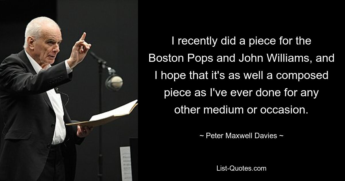 I recently did a piece for the Boston Pops and John Williams, and I hope that it's as well a composed piece as I've ever done for any other medium or occasion. — © Peter Maxwell Davies