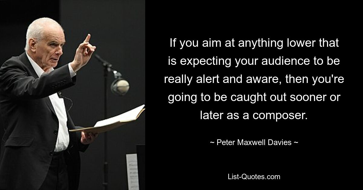 If you aim at anything lower that is expecting your audience to be really alert and aware, then you're going to be caught out sooner or later as a composer. — © Peter Maxwell Davies