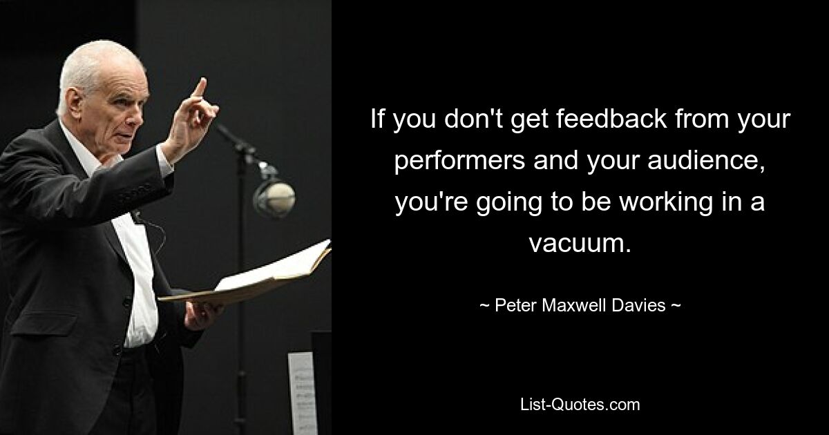 If you don't get feedback from your performers and your audience, you're going to be working in a vacuum. — © Peter Maxwell Davies