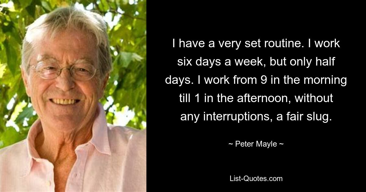 I have a very set routine. I work six days a week, but only half days. I work from 9 in the morning till 1 in the afternoon, without any interruptions, a fair slug. — © Peter Mayle