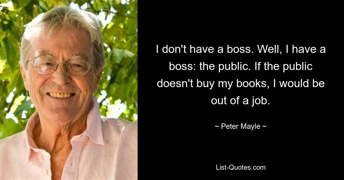 I don't have a boss. Well, I have a boss: the public. If the public doesn't buy my books, I would be out of a job. — © Peter Mayle