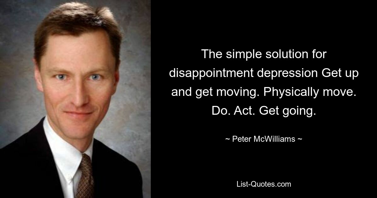 The simple solution for disappointment depression Get up and get moving. Physically move. Do. Act. Get going. — © Peter McWilliams