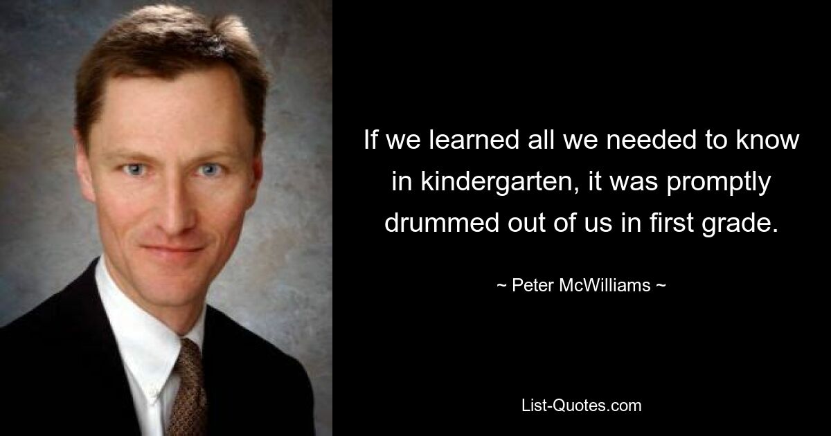 If we learned all we needed to know in kindergarten, it was promptly drummed out of us in first grade. — © Peter McWilliams