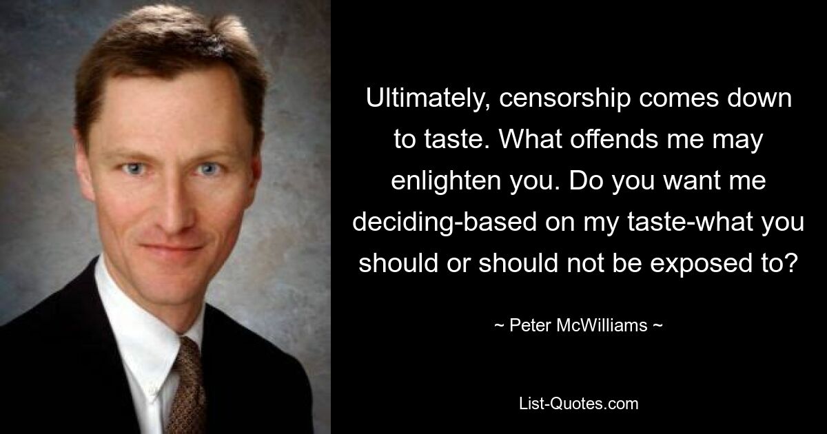 Ultimately, censorship comes down to taste. What offends me may enlighten you. Do you want me deciding-based on my taste-what you should or should not be exposed to? — © Peter McWilliams