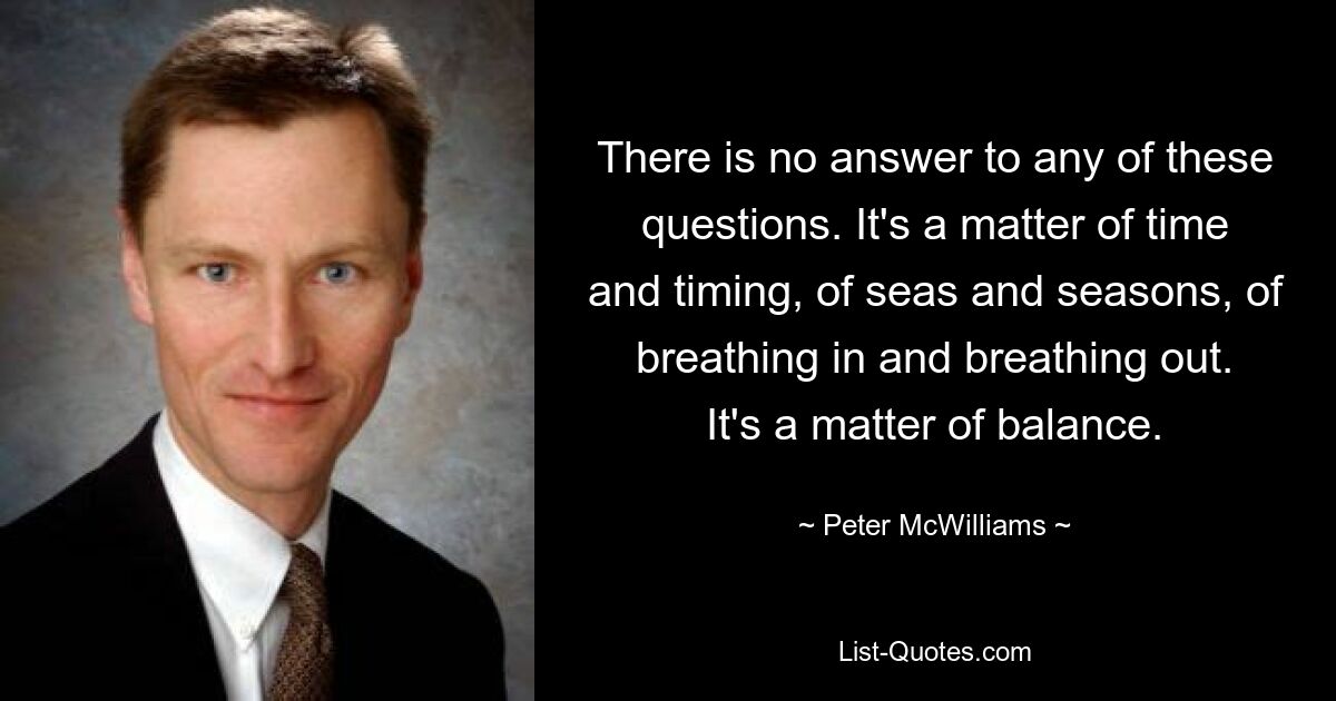 There is no answer to any of these questions. It's a matter of time and timing, of seas and seasons, of breathing in and breathing out. It's a matter of balance. — © Peter McWilliams