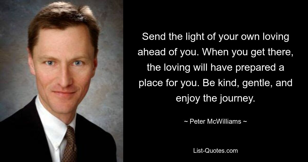 Send the light of your own loving ahead of you. When you get there, the loving will have prepared a place for you. Be kind, gentle, and enjoy the journey. — © Peter McWilliams