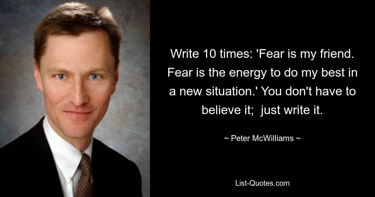 Write 10 times: 'Fear is my friend. Fear is the energy to do my best in a new situation.' You don't have to believe it;  just write it. — © Peter McWilliams