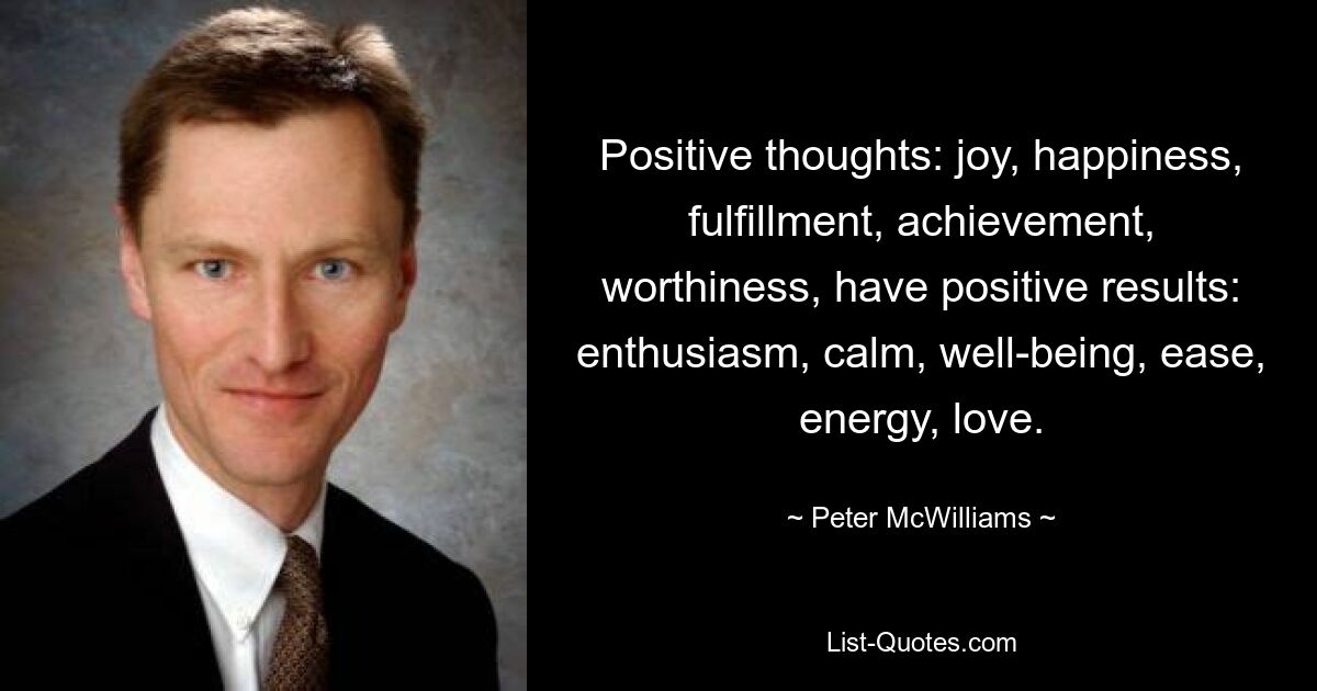 Positive thoughts: joy, happiness, fulfillment, achievement, worthiness, have positive results: enthusiasm, calm, well-being, ease, energy, love. — © Peter McWilliams