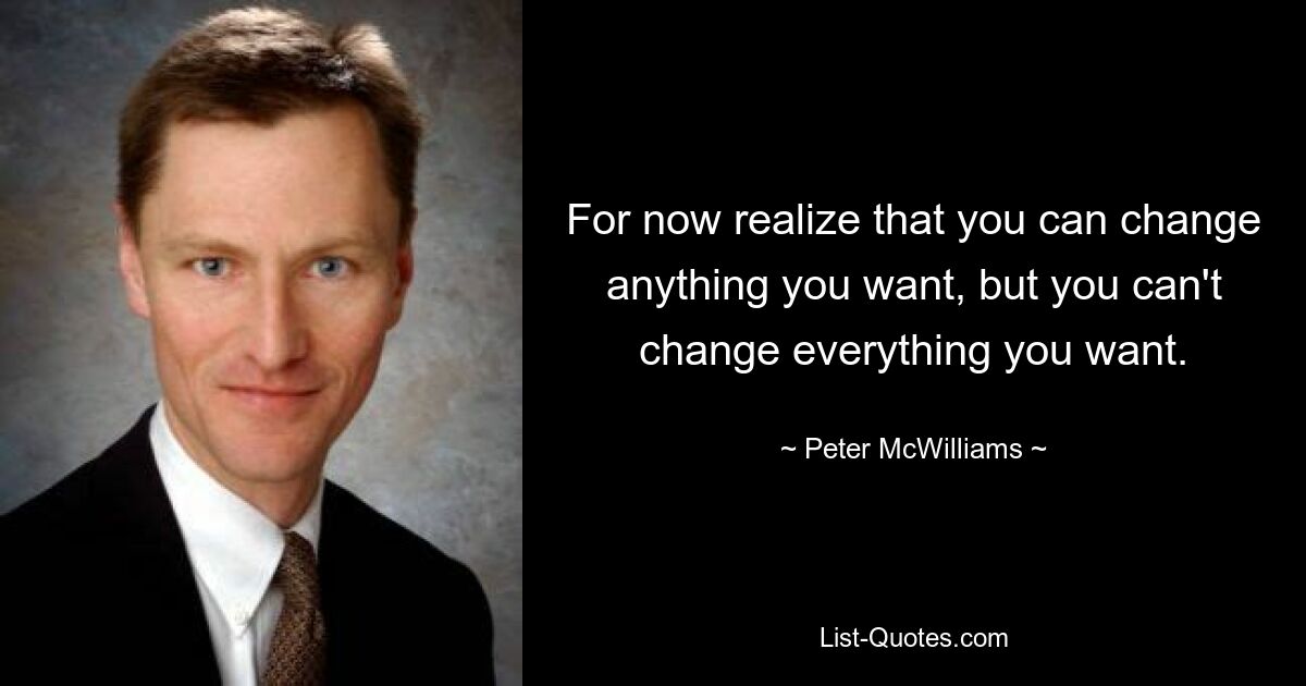 For now realize that you can change anything you want, but you can't change everything you want. — © Peter McWilliams