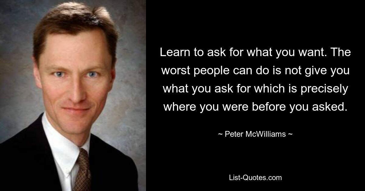 Learn to ask for what you want. The worst people can do is not give you what you ask for which is precisely where you were before you asked. — © Peter McWilliams