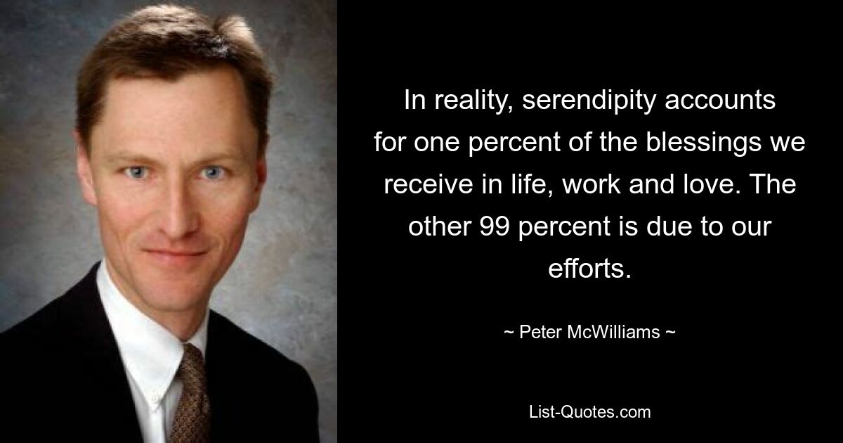 In reality, serendipity accounts for one percent of the blessings we receive in life, work and love. The other 99 percent is due to our efforts. — © Peter McWilliams