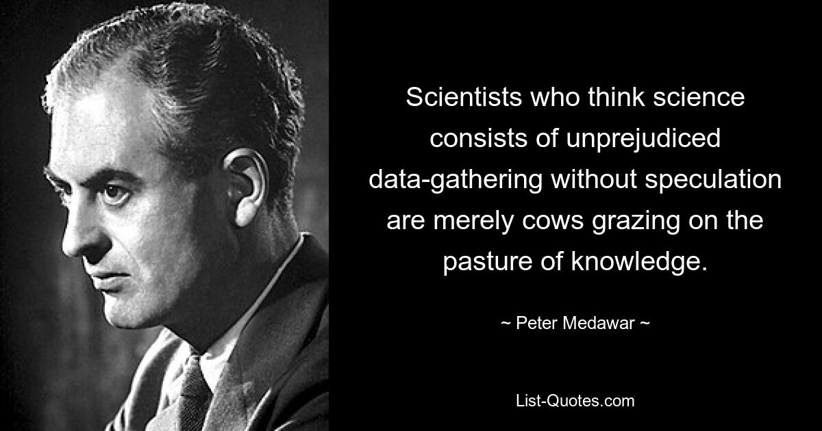 Scientists who think science consists of unprejudiced data-gathering without speculation are merely cows grazing on the pasture of knowledge. — © Peter Medawar