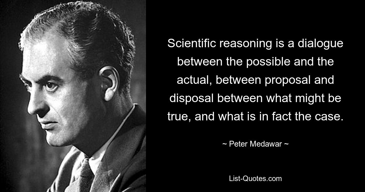 Scientific reasoning is a dialogue between the possible and the actual, between proposal and disposal between what might be true, and what is in fact the case. — © Peter Medawar