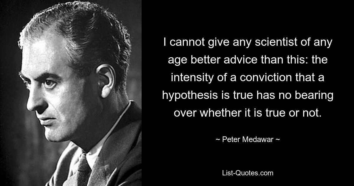 I cannot give any scientist of any age better advice than this: the intensity of a conviction that a hypothesis is true has no bearing over whether it is true or not. — © Peter Medawar