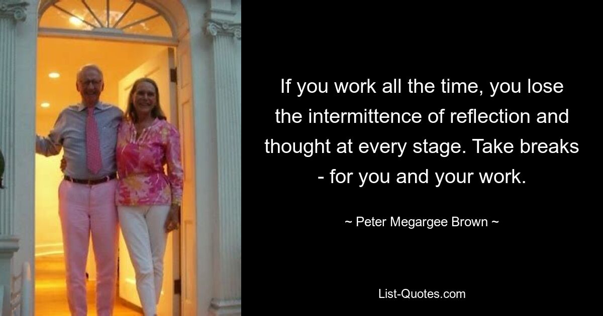 If you work all the time, you lose the intermittence of reflection and thought at every stage. Take breaks - for you and your work. — © Peter Megargee Brown