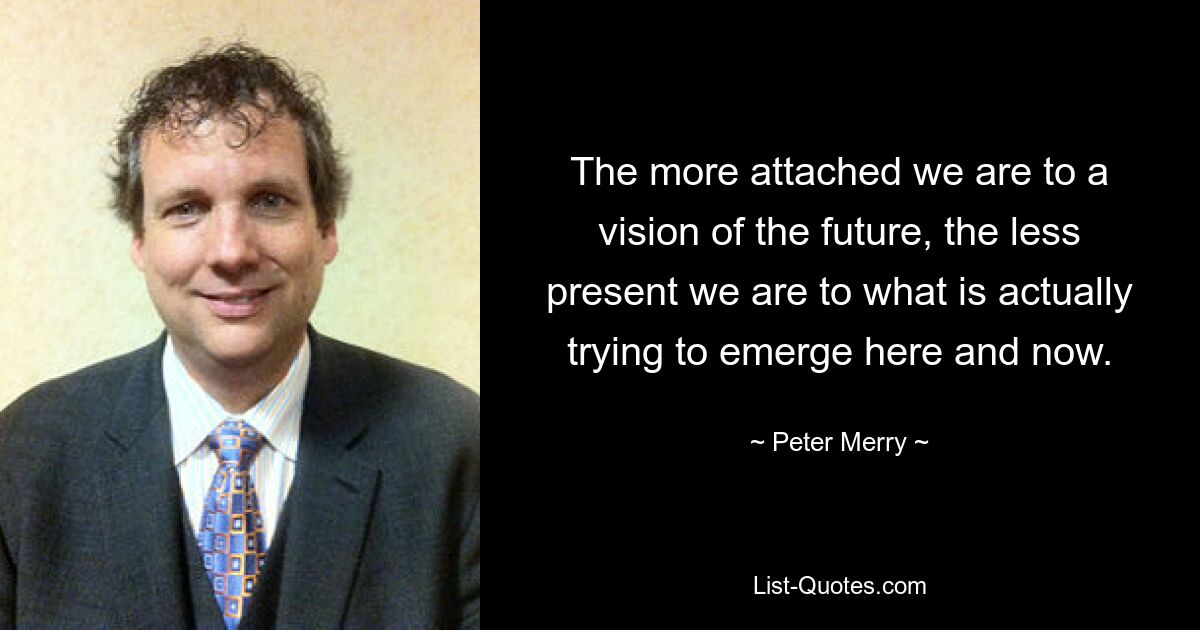 The more attached we are to a vision of the future, the less present we are to what is actually trying to emerge here and now. — © Peter Merry