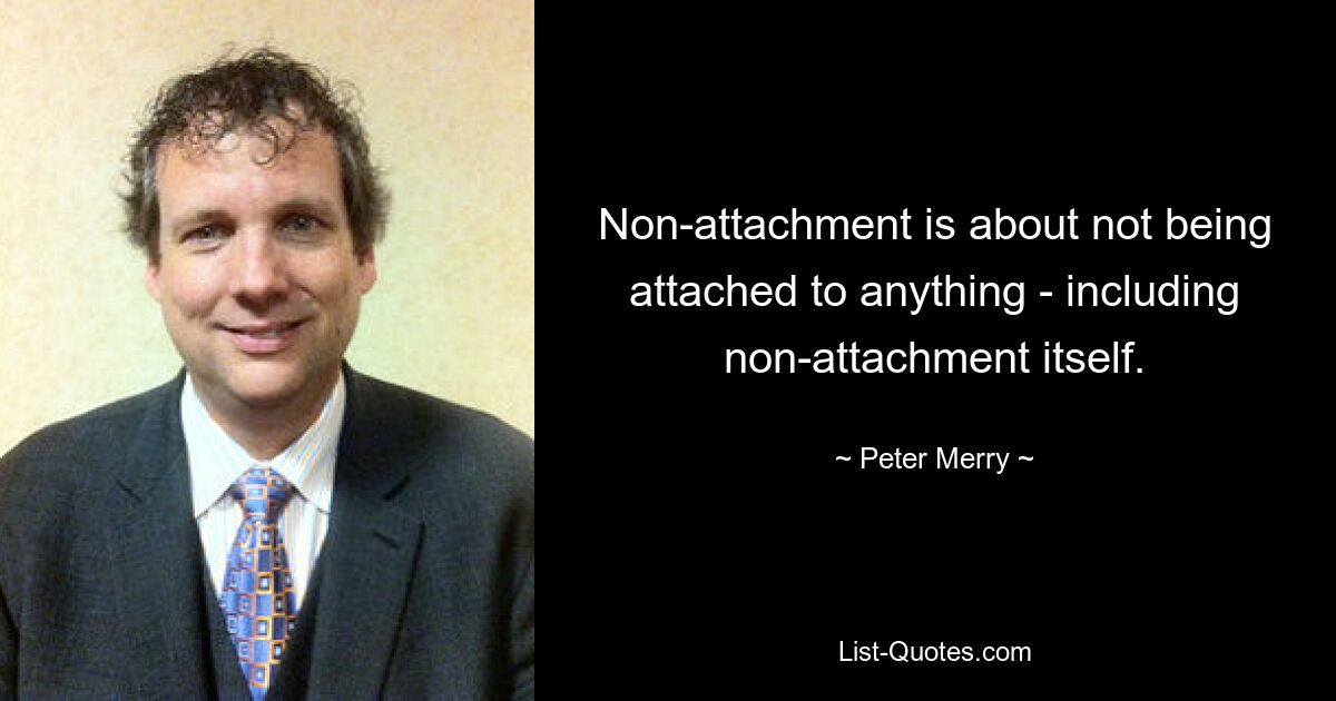 Non-attachment is about not being attached to anything - including non-attachment itself. — © Peter Merry