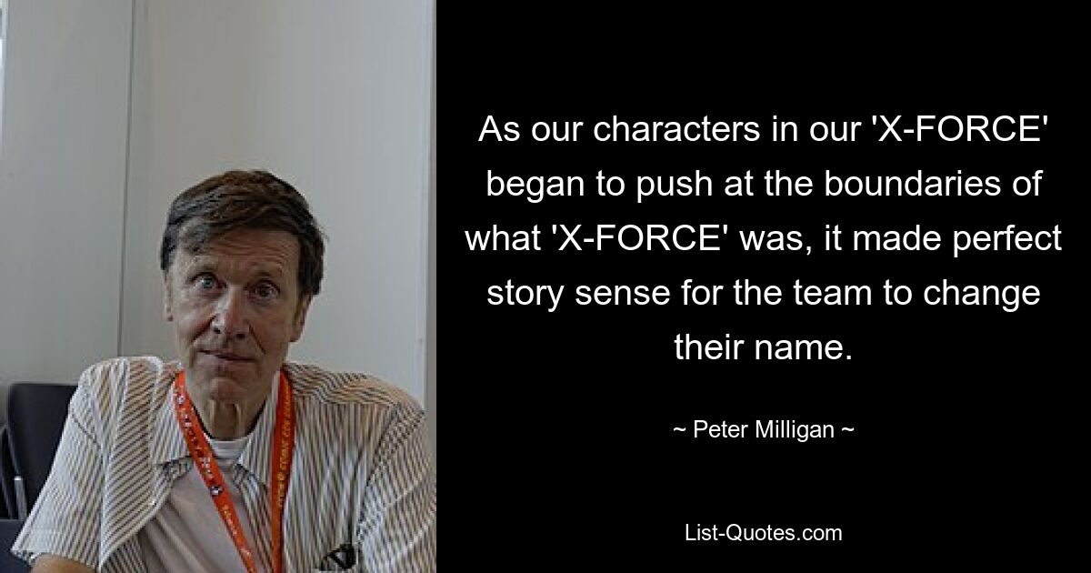 As our characters in our 'X-FORCE' began to push at the boundaries of what 'X-FORCE' was, it made perfect story sense for the team to change their name. — © Peter Milligan