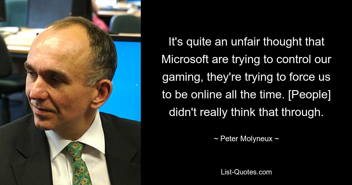 It's quite an unfair thought that Microsoft are trying to control our gaming, they're trying to force us to be online all the time. [People] didn't really think that through. — © Peter Molyneux