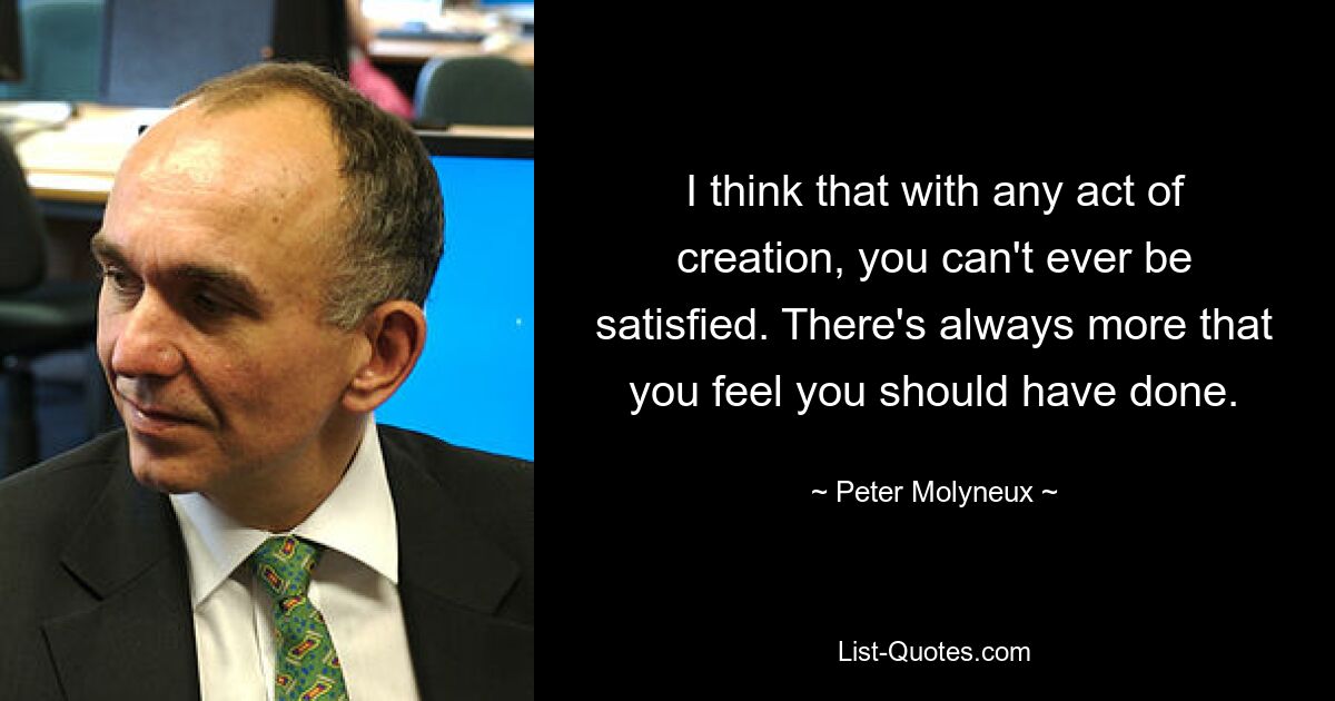 I think that with any act of creation, you can't ever be satisfied. There's always more that you feel you should have done. — © Peter Molyneux