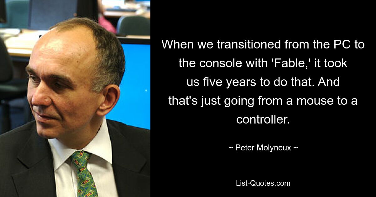 When we transitioned from the PC to the console with 'Fable,' it took us five years to do that. And that's just going from a mouse to a controller. — © Peter Molyneux