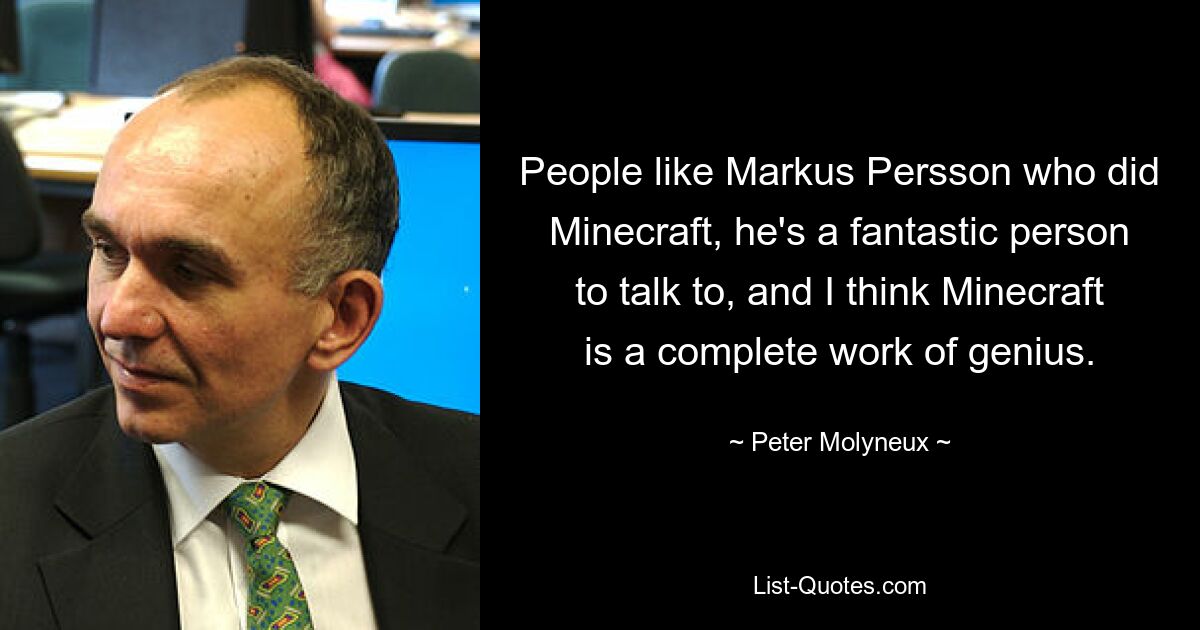 People like Markus Persson who did Minecraft, he's a fantastic person to talk to, and I think Minecraft is a complete work of genius. — © Peter Molyneux