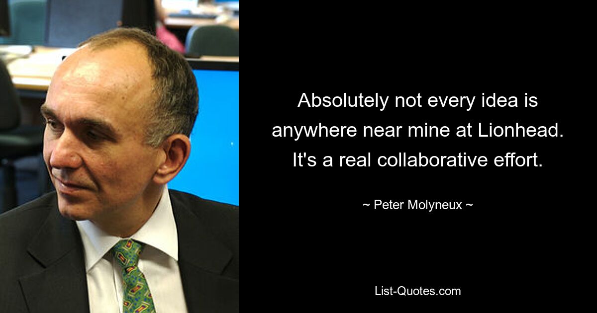 Absolutely not every idea is anywhere near mine at Lionhead. It's a real collaborative effort. — © Peter Molyneux